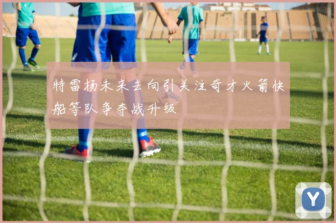 特雷杨未来去向引关注奇才火箭快船等队争夺战升级