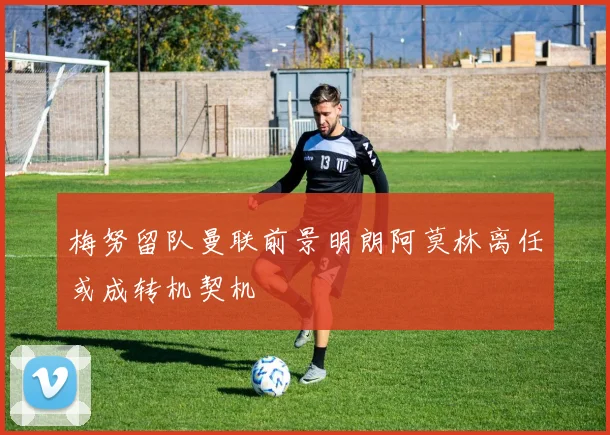 梅努留队曼联前景明朗阿莫林离任或成转机契机