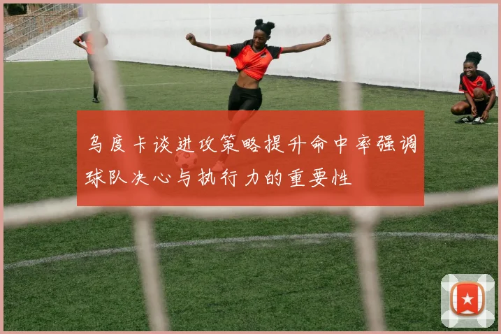 乌度卡谈进攻策略提升命中率强调球队决心与执行力的重要性