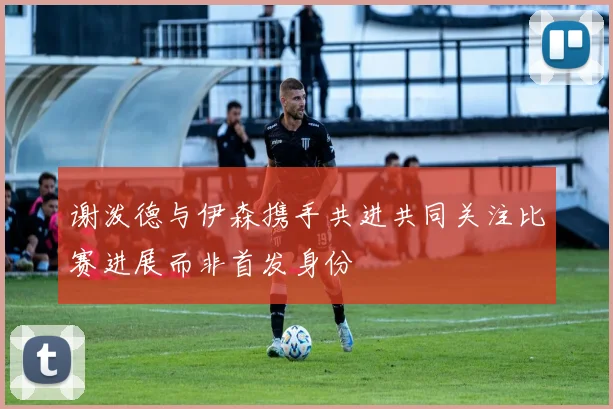 谢泼德与伊森携手共进共同关注比赛进展而非首发身份