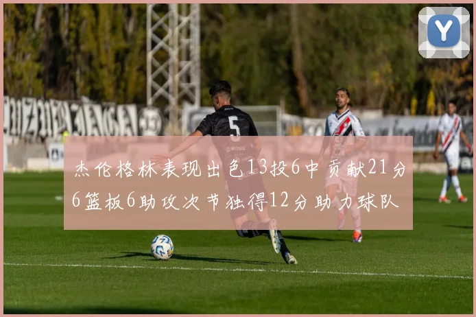 杰伦格林表现出色13投6中贡献21分6篮板6助攻次节独得12分助力球队