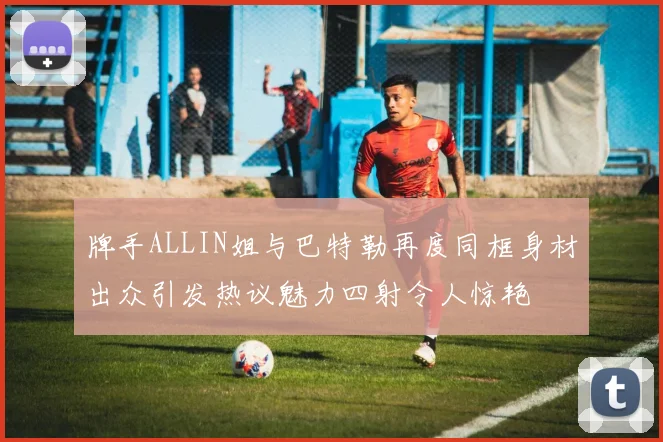 牌手ALLIN姐与巴特勒再度同框身材出众引发热议魅力四射令人惊艳