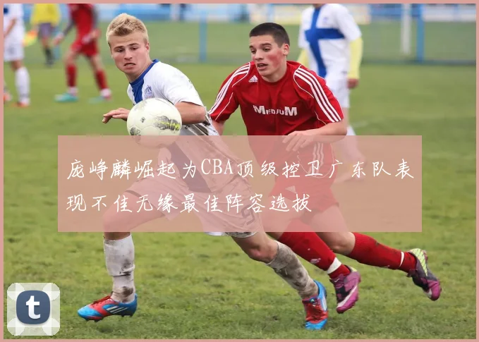 庞峥麟崛起为CBA顶级控卫广东队表现不佳无缘最佳阵容选拔