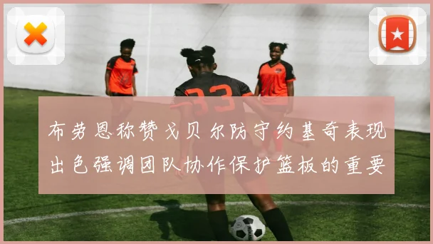 布劳恩称赞戈贝尔防守约基奇表现出色强调团队协作保护篮板的重要性