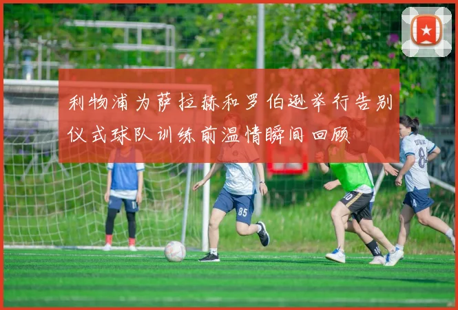 利物浦为萨拉赫和罗伯逊举行告别仪式球队训练前温情瞬间回顾
