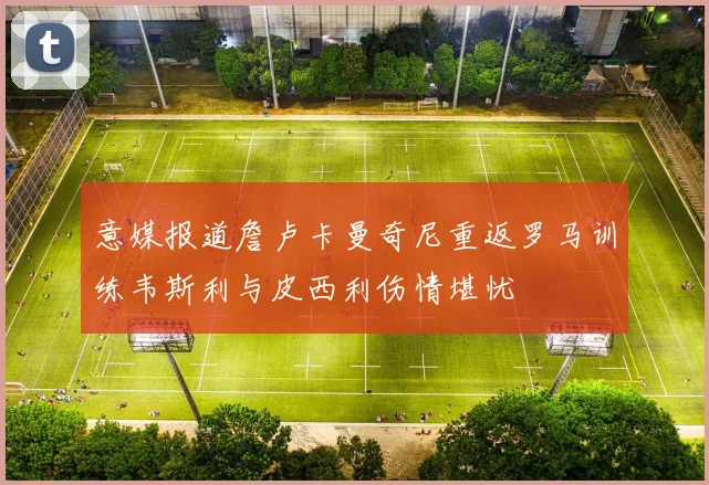 意媒报道詹卢卡曼奇尼重返罗马训练韦斯利与皮西利伤情堪忧