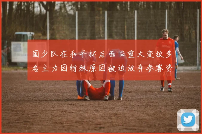 国少队在和平杯后面临重大变故多名主力因特殊原因被迫放弃参赛资格