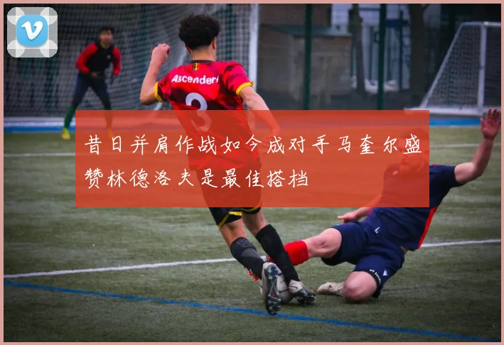 昔日并肩作战如今成对手马奎尔盛赞林德洛夫是最佳搭档