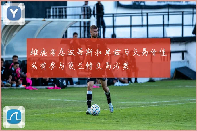 雄鹿考虑波蒂斯和库兹马交易价值或将参与莫兰特交易方案