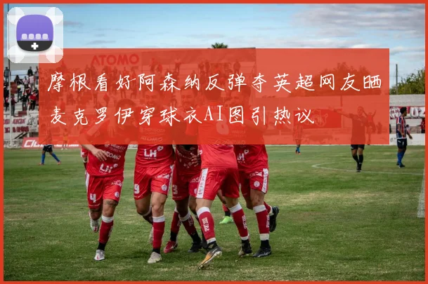 摩根看好阿森纳反弹夺英超网友晒麦克罗伊穿球衣AI图引热议