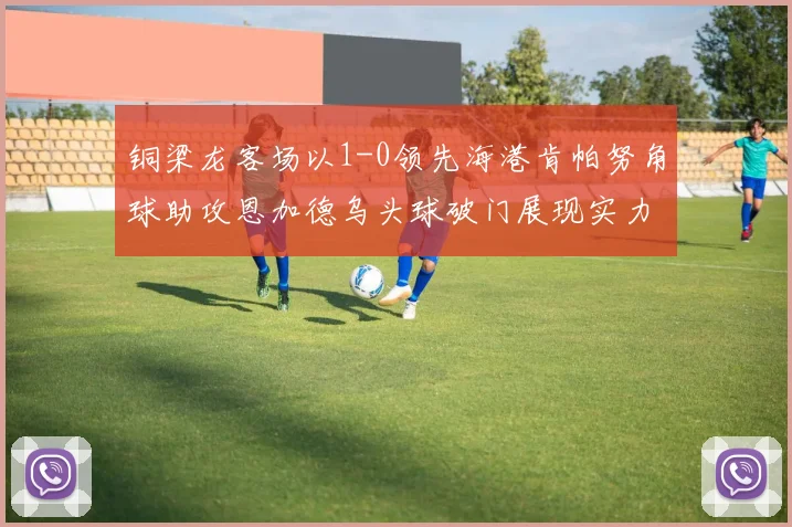 铜梁龙客场以1-0领先海港肯帕努角球助攻恩加德乌头球破门展现实力