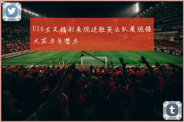U16女足精彩表现连胜英法队展现强大实力与潜力