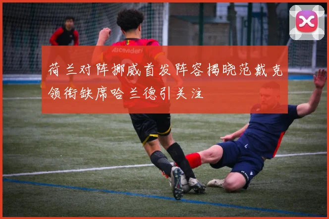 荷兰对阵挪威首发阵容揭晓范戴克领衔缺席哈兰德引关注