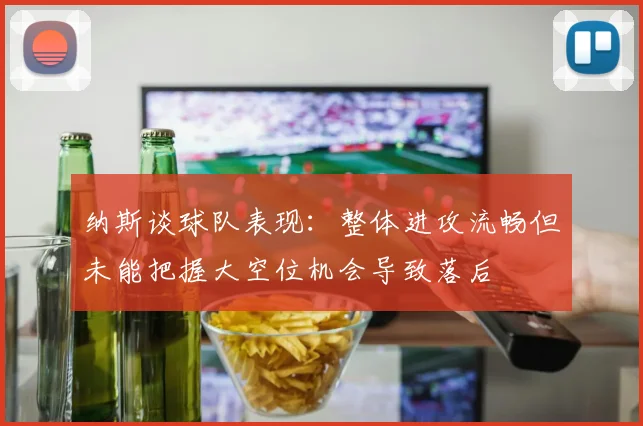 纳斯谈球队表现:整体进攻流畅但未能把握大空位机会导致落后