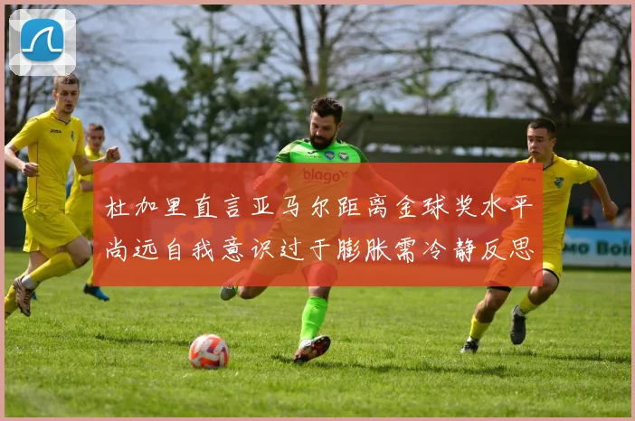 杜加里直言亚马尔距离金球奖水平尚远自我意识过于膨胀需冷静反思