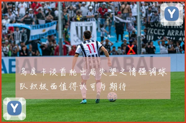 乌度卡谈首轮出局失望之情强调球队积极面值得认可与期待