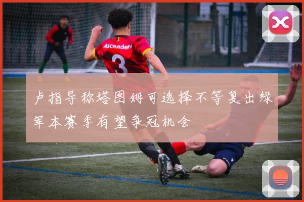 卢指导称塔图姆可选择不等复出绿军本赛季有望争冠机会