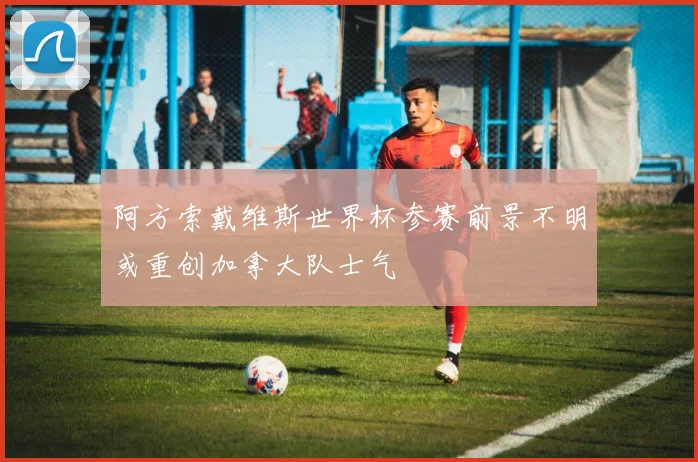 阿方索戴维斯世界杯参赛前景不明或重创加拿大队士气
