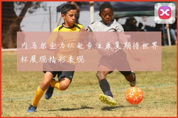 内马尔全力以赴专注康复期待世界杯展现精彩表现