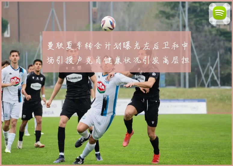 曼联夏季转会计划曝光左后卫和中场引援卢克肖健康状况引发高层担忧