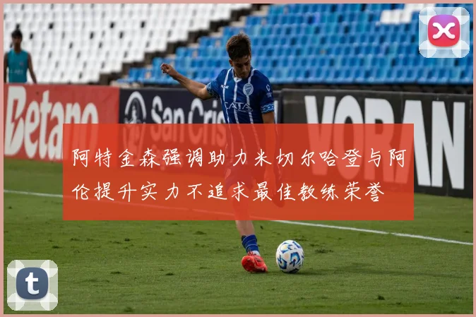 阿特金森强调助力米切尔哈登与阿伦提升实力不追求最佳教练荣誉