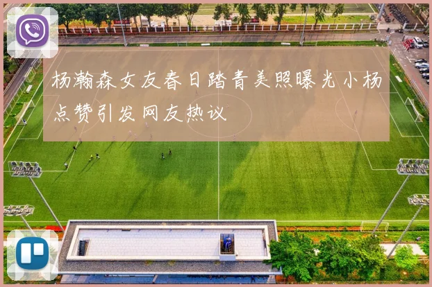 杨瀚森女友春日踏青美照曝光小杨点赞引发网友热议