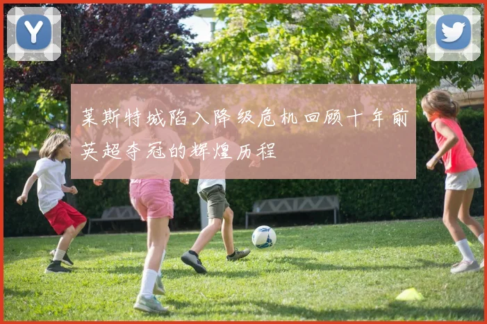 莱斯特城陷入降级危机回顾十年前英超夺冠的辉煌历程