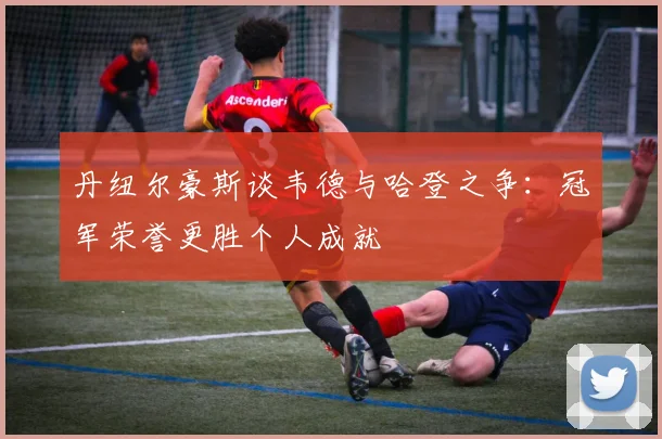 丹纽尔豪斯谈韦德与哈登之争:冠军荣誉更胜个人成就