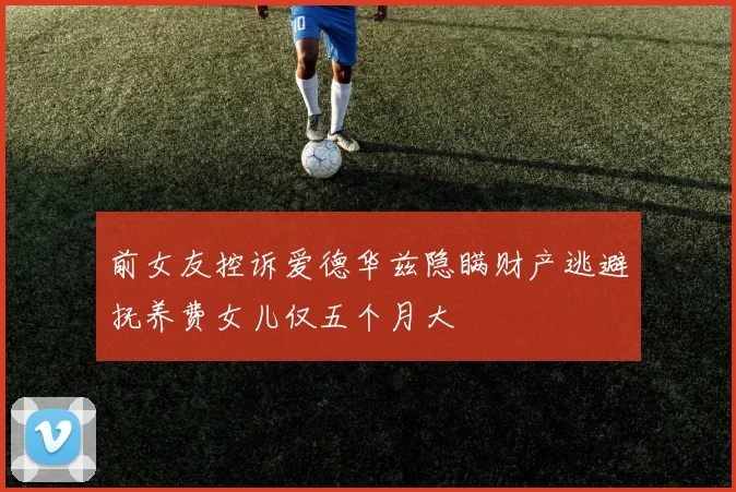 前女友控诉爱德华兹隐瞒财产逃避抚养费女儿仅五个月大