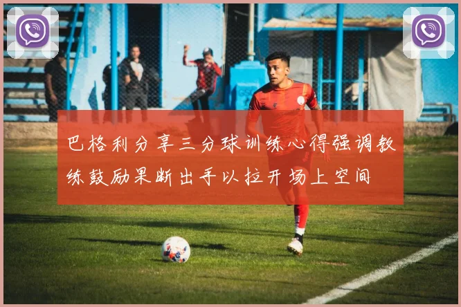 巴格利分享三分球训练心得强调教练鼓励果断出手以拉开场上空间
