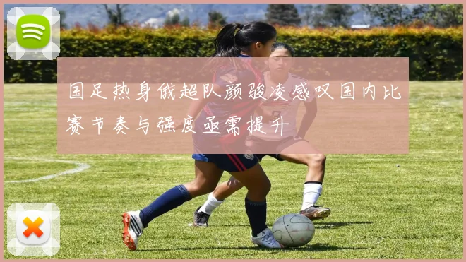 国足热身俄超队颜骏凌感叹国内比赛节奏与强度亟需提升