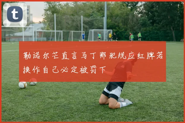 勒诺尔芒直言马丁那犯规应红牌若换作自己必定被罚下